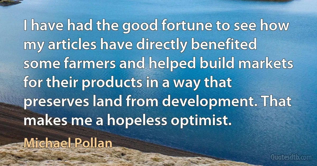 I have had the good fortune to see how my articles have directly benefited some farmers and helped build markets for their products in a way that preserves land from development. That makes me a hopeless optimist. (Michael Pollan)