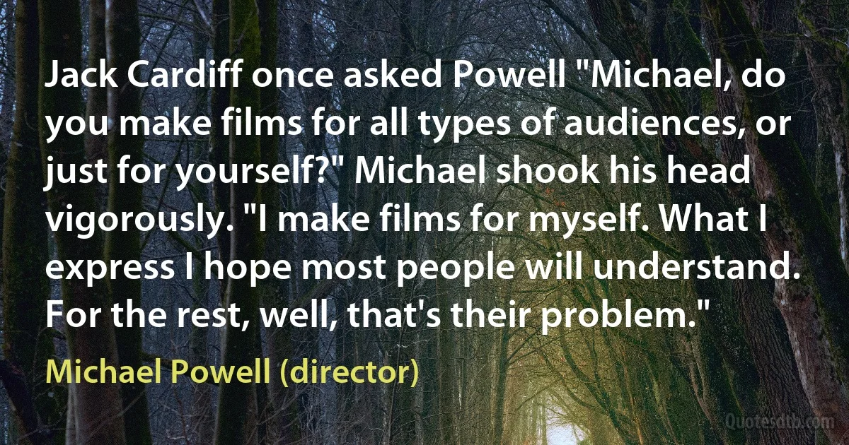 Jack Cardiff once asked Powell "Michael, do you make films for all types of audiences, or just for yourself?" Michael shook his head vigorously. "I make films for myself. What I express I hope most people will understand. For the rest, well, that's their problem." (Michael Powell (director))