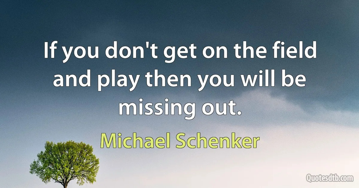 If you don't get on the field and play then you will be missing out. (Michael Schenker)