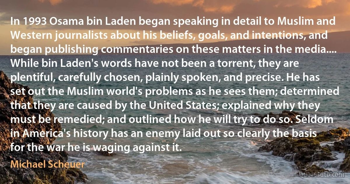 In 1993 Osama bin Laden began speaking in detail to Muslim and Western journalists about his beliefs, goals, and intentions, and began publishing commentaries on these matters in the media.... While bin Laden's words have not been a torrent, they are plentiful, carefully chosen, plainly spoken, and precise. He has set out the Muslim world's problems as he sees them; determined that they are caused by the United States; explained why they must be remedied; and outlined how he will try to do so. Seldom in America's history has an enemy laid out so clearly the basis for the war he is waging against it. (Michael Scheuer)