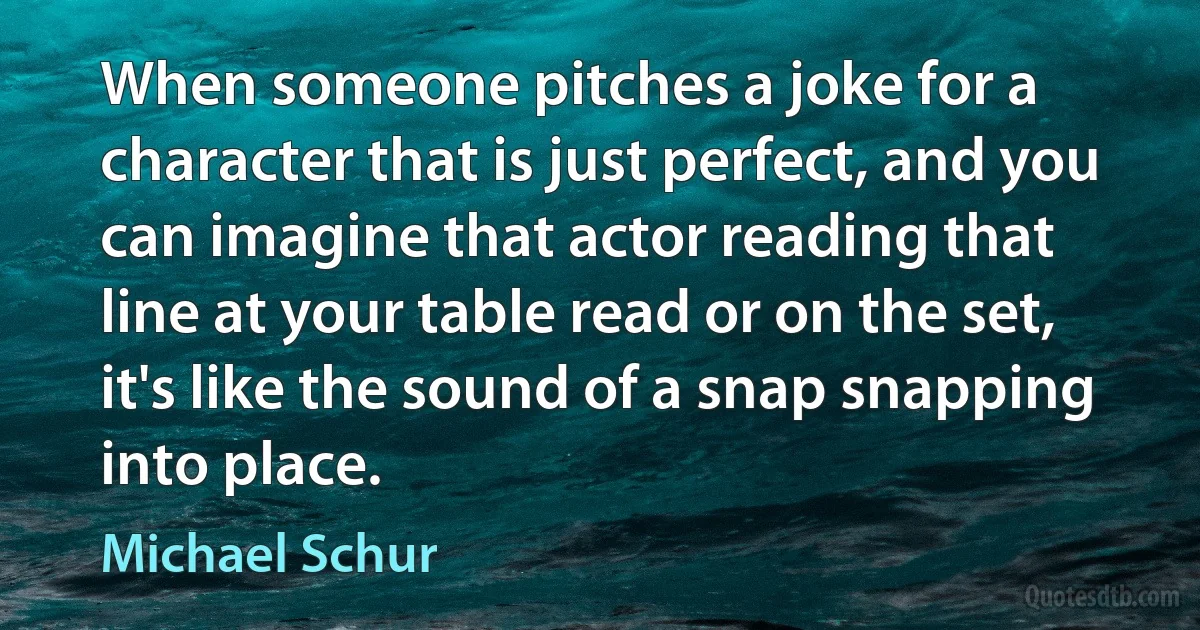 When someone pitches a joke for a character that is just perfect, and you can imagine that actor reading that line at your table read or on the set, it's like the sound of a snap snapping into place. (Michael Schur)