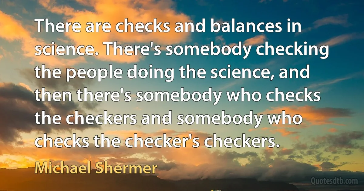 There are checks and balances in science. There's somebody checking the people doing the science, and then there's somebody who checks the checkers and somebody who checks the checker's checkers. (Michael Shermer)