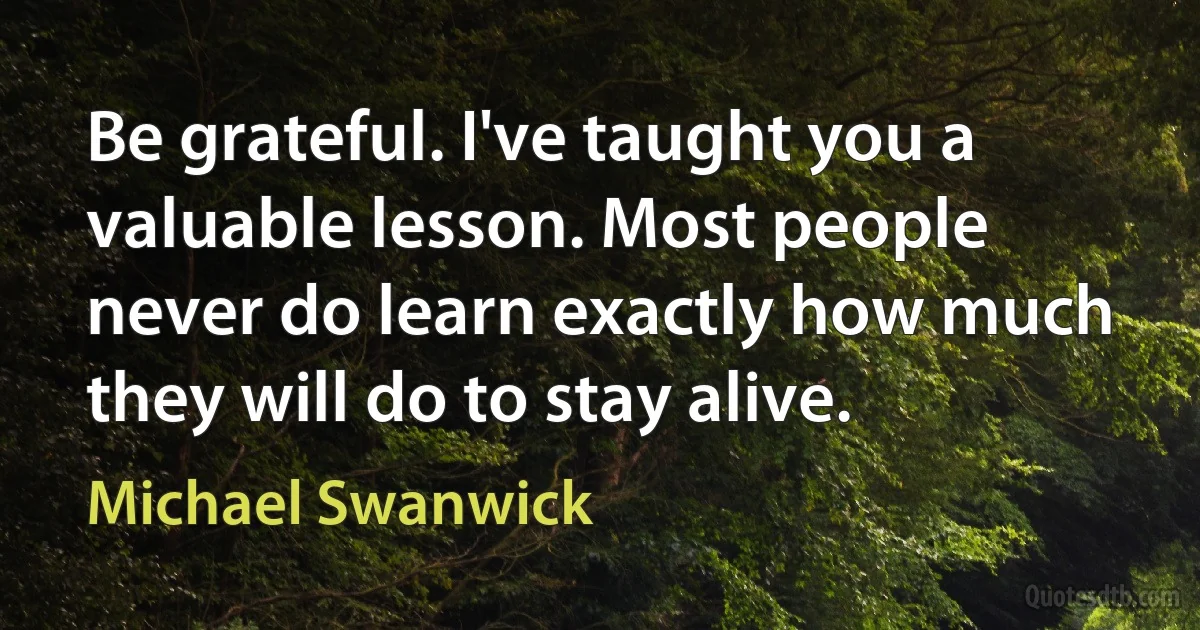 Be grateful. I've taught you a valuable lesson. Most people never do learn exactly how much they will do to stay alive. (Michael Swanwick)