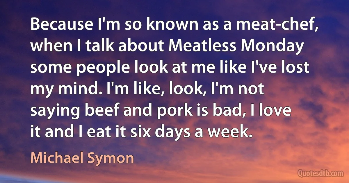 Because I'm so known as a meat-chef, when I talk about Meatless Monday some people look at me like I've lost my mind. I'm like, look, I'm not saying beef and pork is bad, I love it and I eat it six days a week. (Michael Symon)