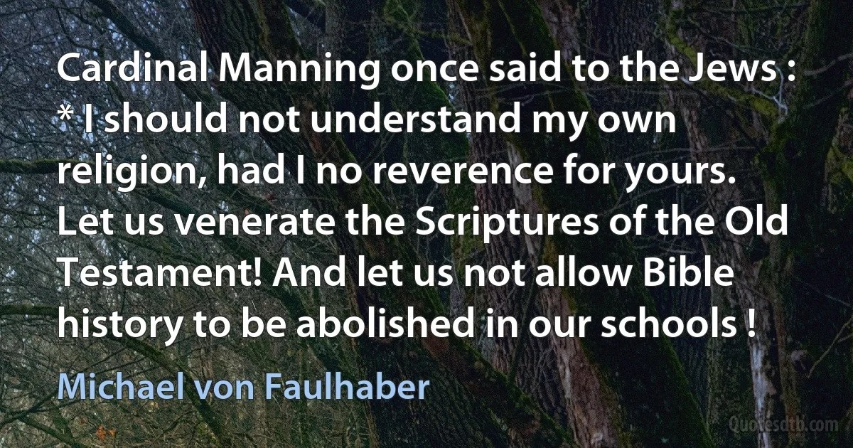 Cardinal Manning once said to the Jews : * I should not understand my own religion, had I no reverence for yours. Let us venerate the Scriptures of the Old Testament! And let us not allow Bible history to be abolished in our schools ! (Michael von Faulhaber)