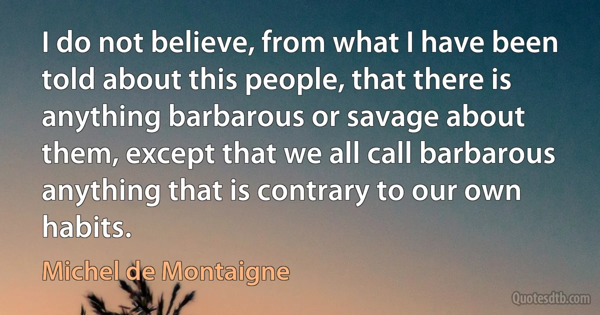 I do not believe, from what I have been told about this people, that there is anything barbarous or savage about them, except that we all call barbarous anything that is contrary to our own habits. (Michel de Montaigne)