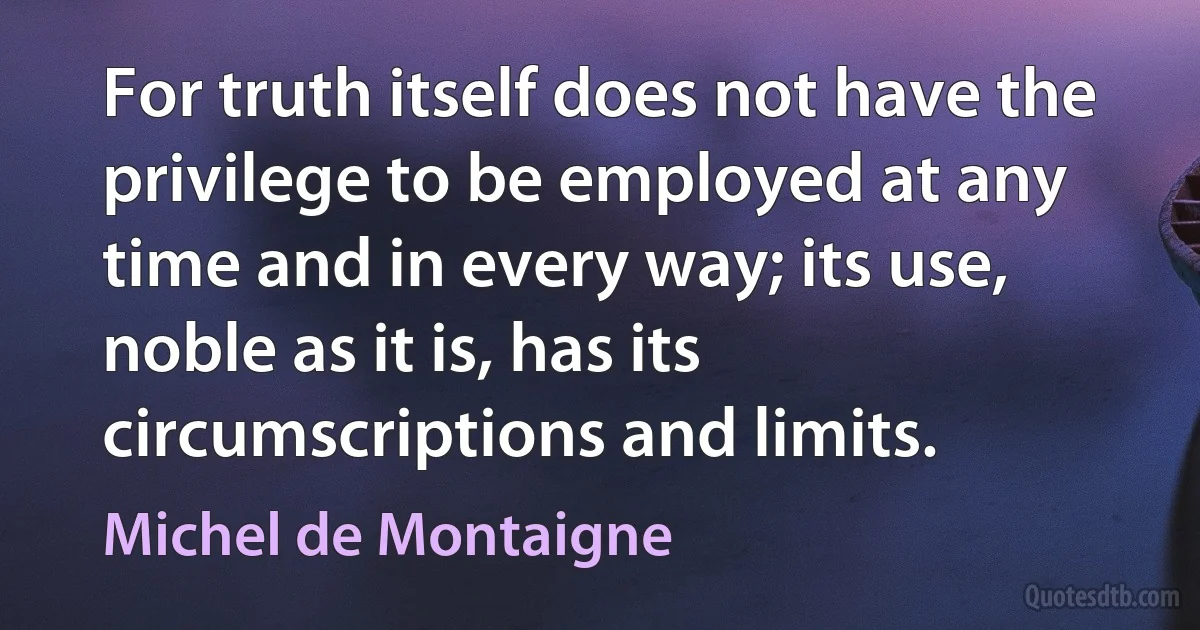 For truth itself does not have the privilege to be employed at any time and in every way; its use, noble as it is, has its circumscriptions and limits. (Michel de Montaigne)