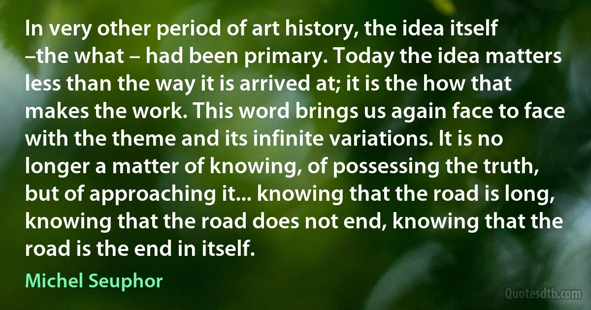 In very other period of art history, the idea itself –the what – had been primary. Today the idea matters less than the way it is arrived at; it is the how that makes the work. This word brings us again face to face with the theme and its infinite variations. It is no longer a matter of knowing, of possessing the truth, but of approaching it... knowing that the road is long, knowing that the road does not end, knowing that the road is the end in itself. (Michel Seuphor)