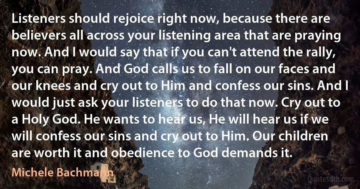 Listeners should rejoice right now, because there are believers all across your listening area that are praying now. And I would say that if you can't attend the rally, you can pray. And God calls us to fall on our faces and our knees and cry out to Him and confess our sins. And I would just ask your listeners to do that now. Cry out to a Holy God. He wants to hear us, He will hear us if we will confess our sins and cry out to Him. Our children are worth it and obedience to God demands it. (Michele Bachmann)