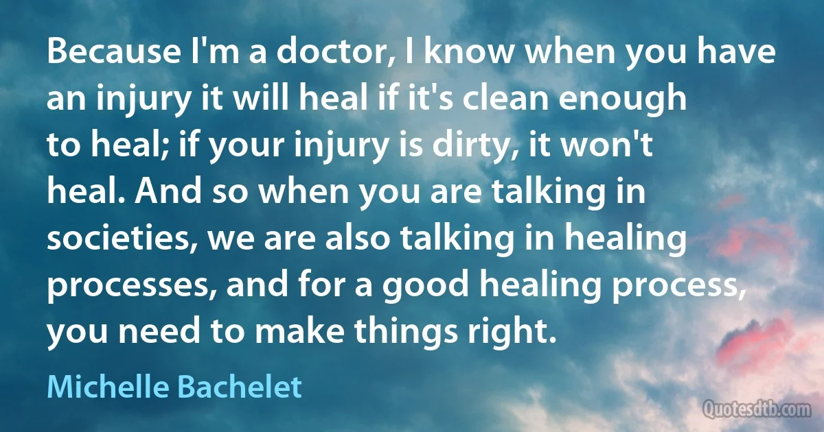 Because I'm a doctor, I know when you have an injury it will heal if it's clean enough to heal; if your injury is dirty, it won't heal. And so when you are talking in societies, we are also talking in healing processes, and for a good healing process, you need to make things right. (Michelle Bachelet)