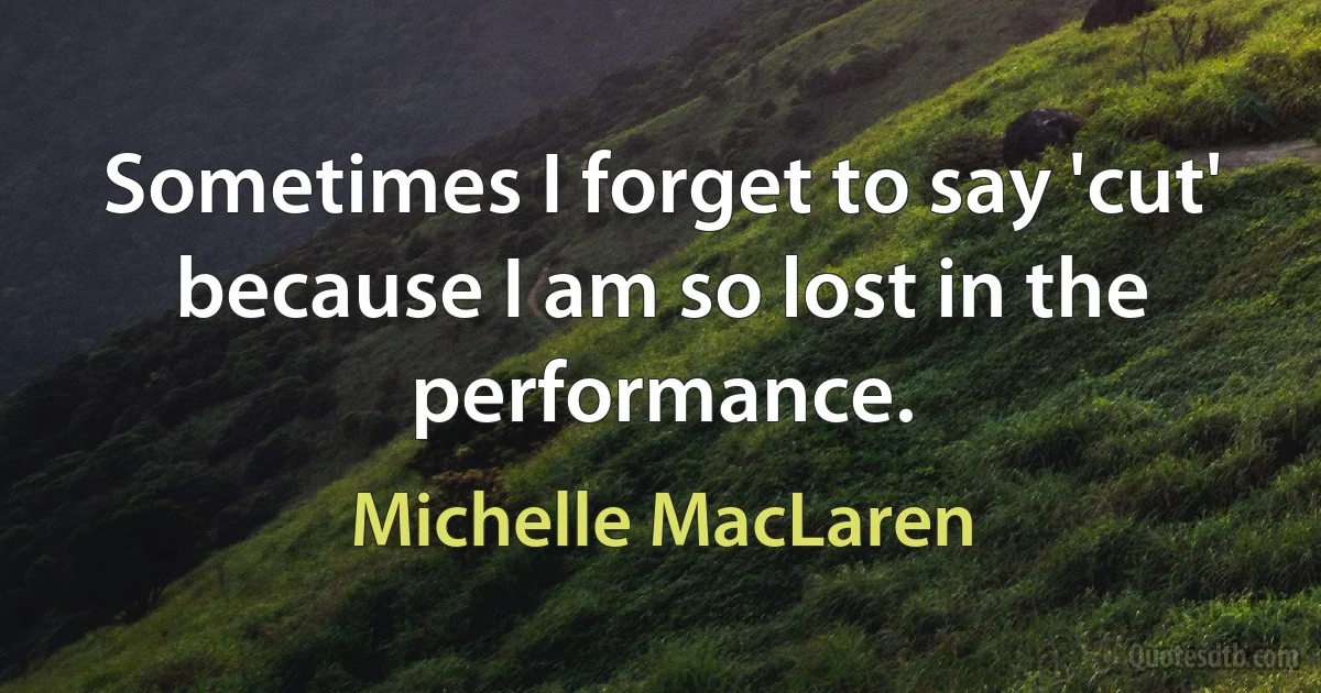 Sometimes I forget to say 'cut' because I am so lost in the performance. (Michelle MacLaren)