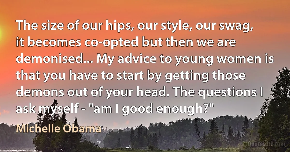 The size of our hips, our style, our swag, it becomes co-opted but then we are demonised... My advice to young women is that you have to start by getting those demons out of your head. The questions I ask myself - "am I good enough?" (Michelle Obama)