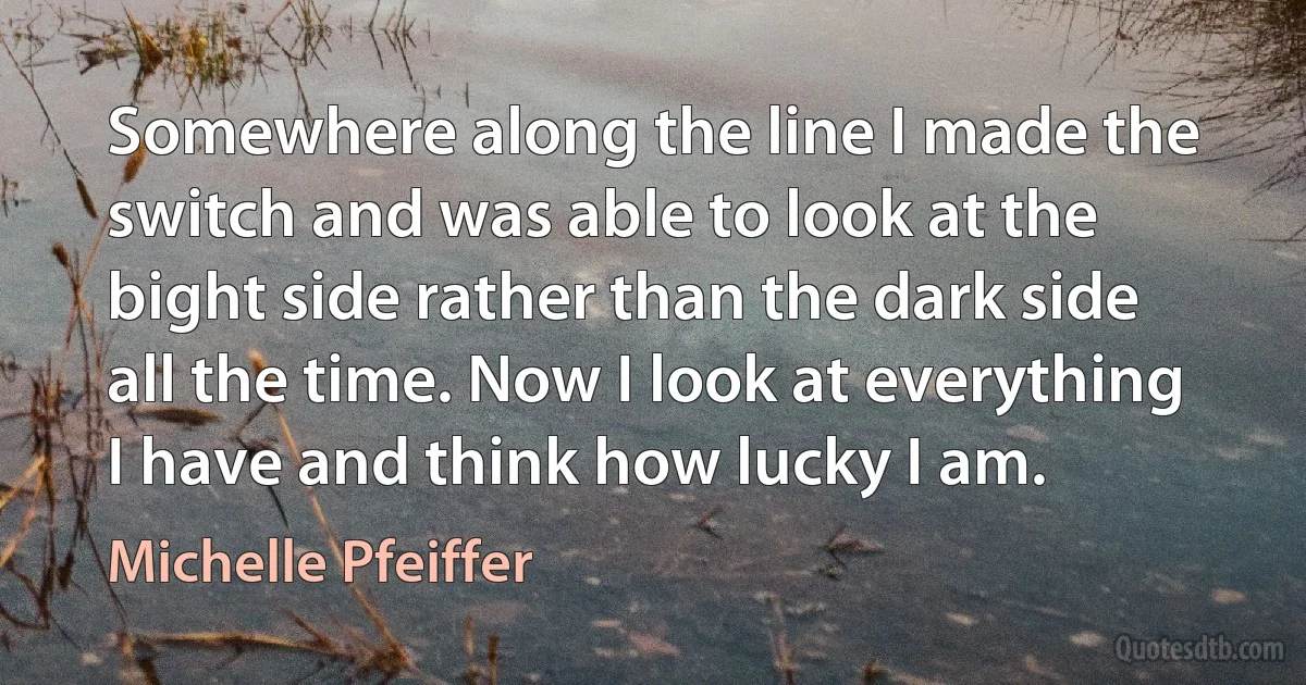 Somewhere along the line I made the switch and was able to look at the bight side rather than the dark side all the time. Now I look at everything I have and think how lucky I am. (Michelle Pfeiffer)