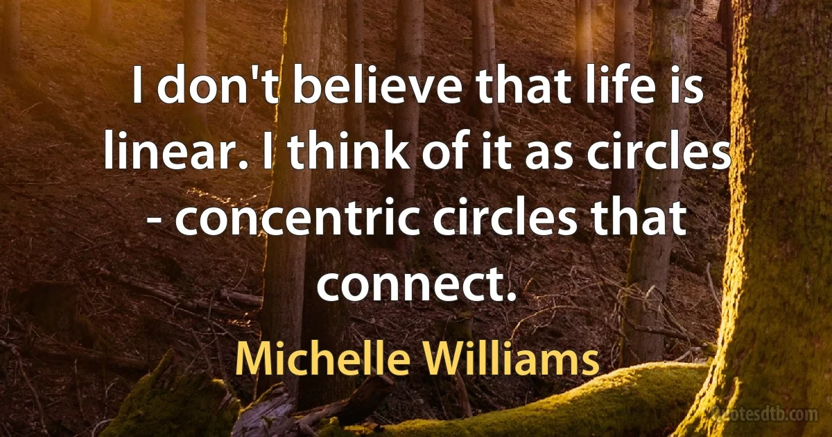 I don't believe that life is linear. I think of it as circles - concentric circles that connect. (Michelle Williams)