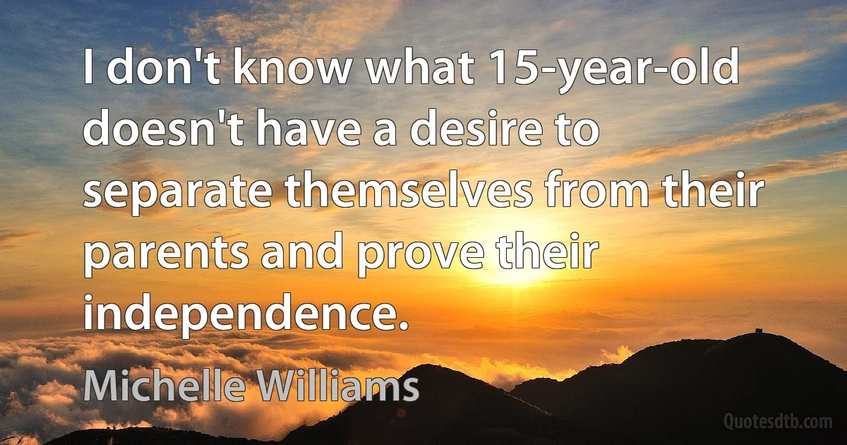 I don't know what 15-year-old doesn't have a desire to separate themselves from their parents and prove their independence. (Michelle Williams)