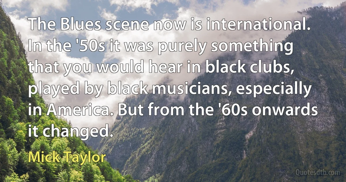 The Blues scene now is international. In the '50s it was purely something that you would hear in black clubs, played by black musicians, especially in America. But from the '60s onwards it changed. (Mick Taylor)