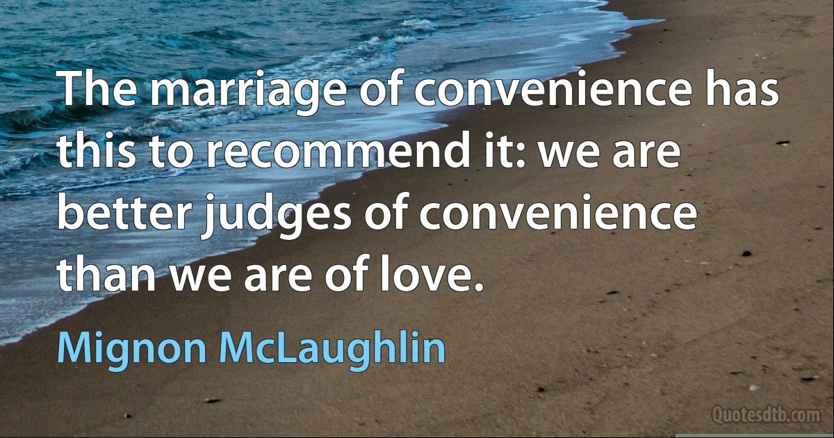 The marriage of convenience has this to recommend it: we are better judges of convenience than we are of love. (Mignon McLaughlin)