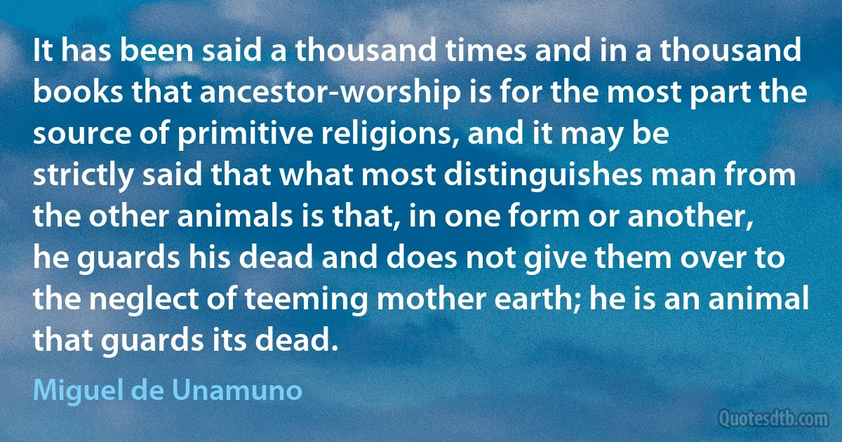 It has been said a thousand times and in a thousand books that ancestor-worship is for the most part the source of primitive religions, and it may be strictly said that what most distinguishes man from the other animals is that, in one form or another, he guards his dead and does not give them over to the neglect of teeming mother earth; he is an animal that guards its dead. (Miguel de Unamuno)