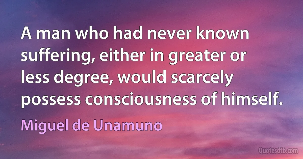 A man who had never known suffering, either in greater or less degree, would scarcely possess consciousness of himself. (Miguel de Unamuno)