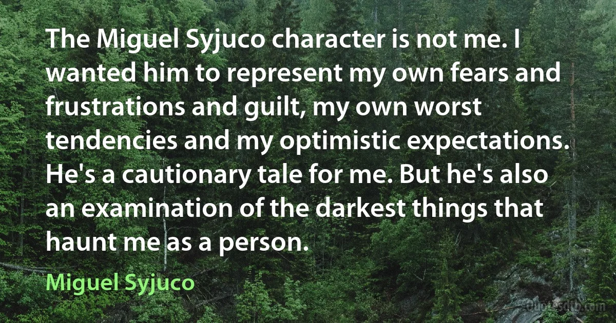 The Miguel Syjuco character is not me. I wanted him to represent my own fears and frustrations and guilt, my own worst tendencies and my optimistic expectations. He's a cautionary tale for me. But he's also an examination of the darkest things that haunt me as a person. (Miguel Syjuco)