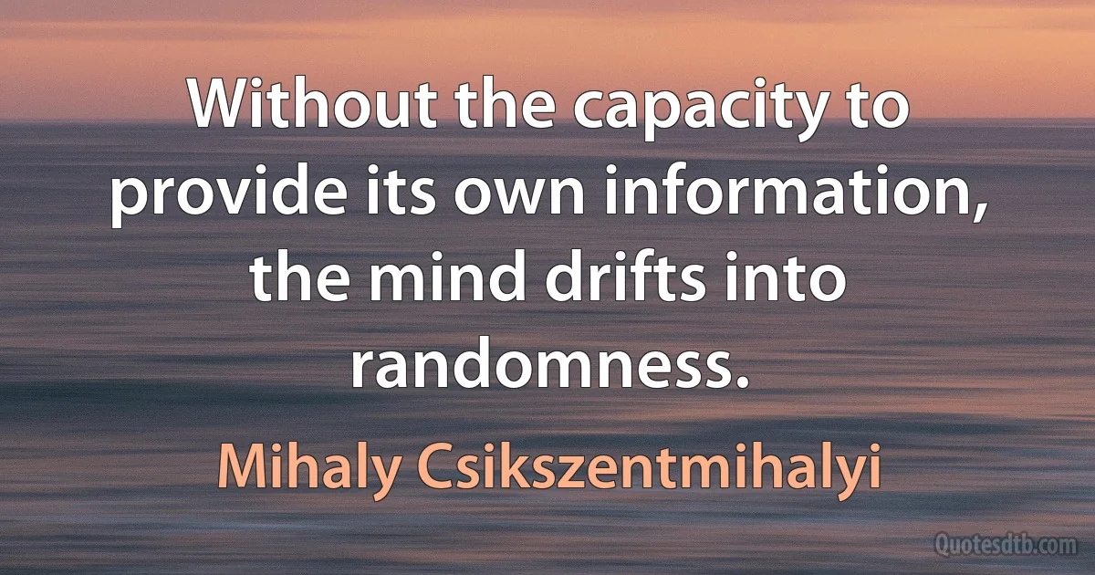 Without the capacity to provide its own information, the mind drifts into randomness. (Mihaly Csikszentmihalyi)