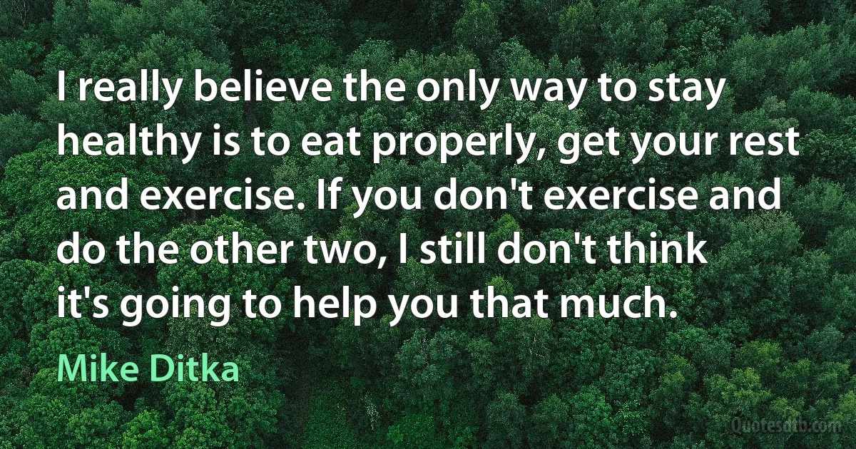 I really believe the only way to stay healthy is to eat properly, get your rest and exercise. If you don't exercise and do the other two, I still don't think it's going to help you that much. (Mike Ditka)