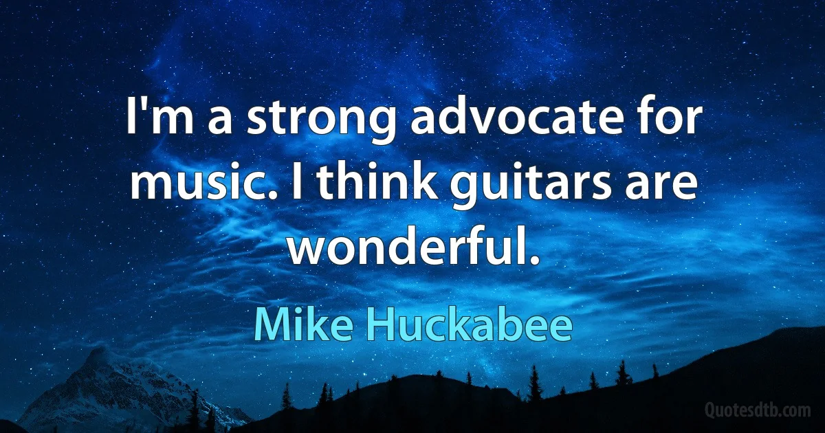 I'm a strong advocate for music. I think guitars are wonderful. (Mike Huckabee)