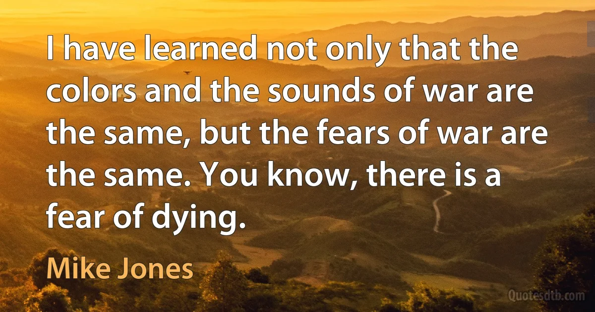 I have learned not only that the colors and the sounds of war are the same, but the fears of war are the same. You know, there is a fear of dying. (Mike Jones)