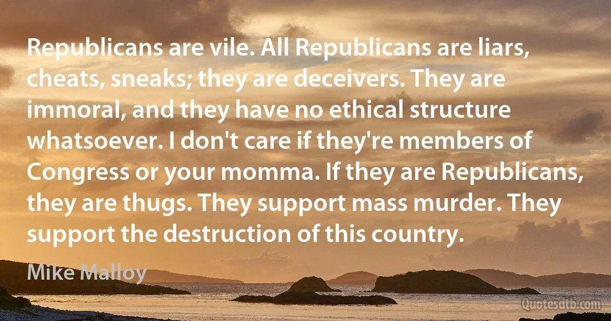 Republicans are vile. All Republicans are liars, cheats, sneaks; they are deceivers. They are immoral, and they have no ethical structure whatsoever. I don't care if they're members of Congress or your momma. If they are Republicans, they are thugs. They support mass murder. They support the destruction of this country. (Mike Malloy)