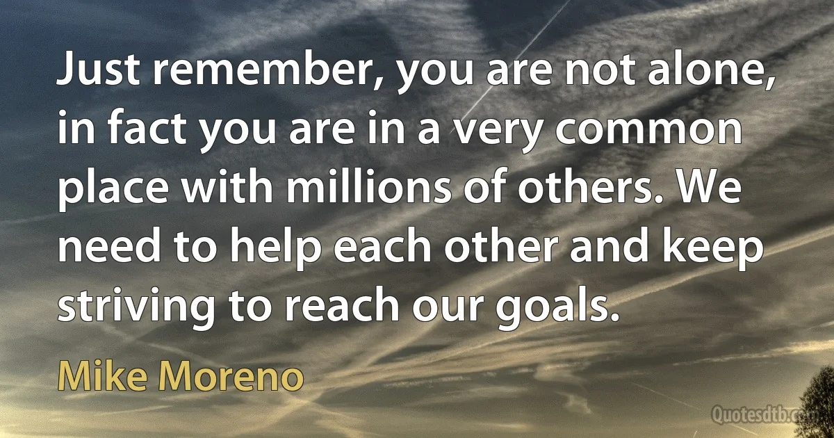 Just remember, you are not alone, in fact you are in a very common place with millions of others. We need to help each other and keep striving to reach our goals. (Mike Moreno)