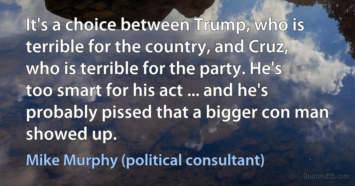 It's a choice between Trump, who is terrible for the country, and Cruz, who is terrible for the party. He's too smart for his act ... and he's probably pissed that a bigger con man showed up. (Mike Murphy (political consultant))