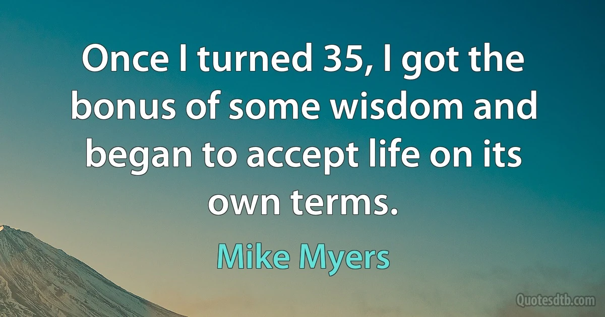 Once I turned 35, I got the bonus of some wisdom and began to accept life on its own terms. (Mike Myers)