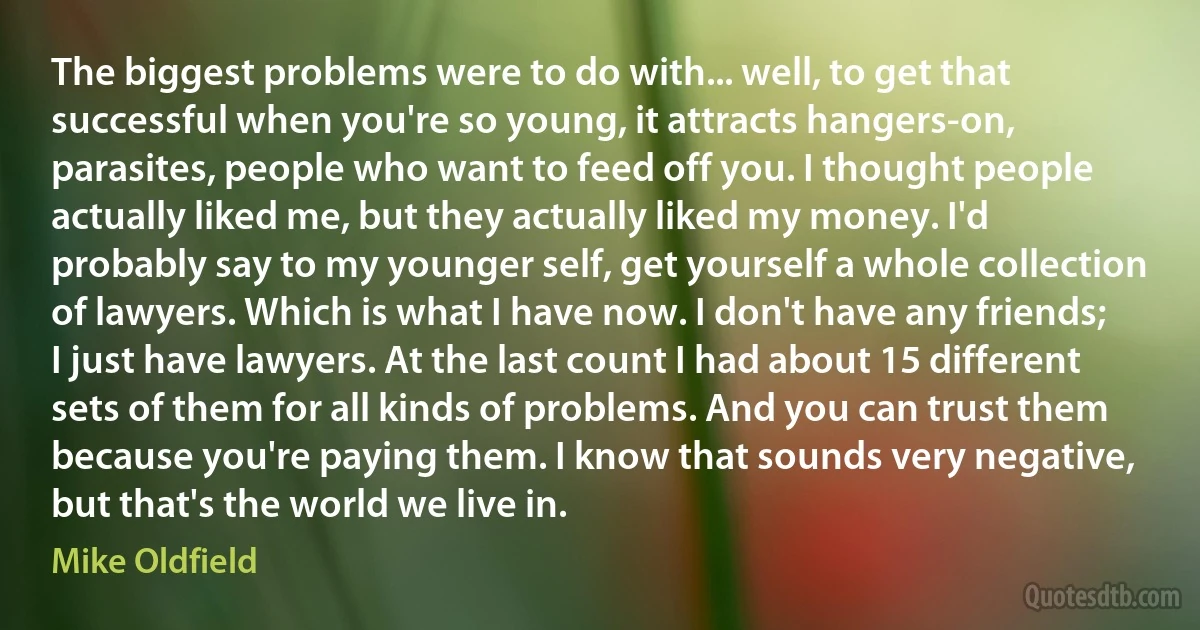 The biggest problems were to do with... well, to get that successful when you're so young, it attracts hangers-on, parasites, people who want to feed off you. I thought people actually liked me, but they actually liked my money. I'd probably say to my younger self, get yourself a whole collection of lawyers. Which is what I have now. I don't have any friends; I just have lawyers. At the last count I had about 15 different sets of them for all kinds of problems. And you can trust them because you're paying them. I know that sounds very negative, but that's the world we live in. (Mike Oldfield)