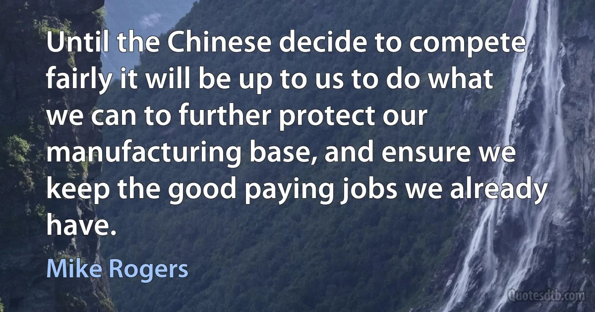 Until the Chinese decide to compete fairly it will be up to us to do what we can to further protect our manufacturing base, and ensure we keep the good paying jobs we already have. (Mike Rogers)