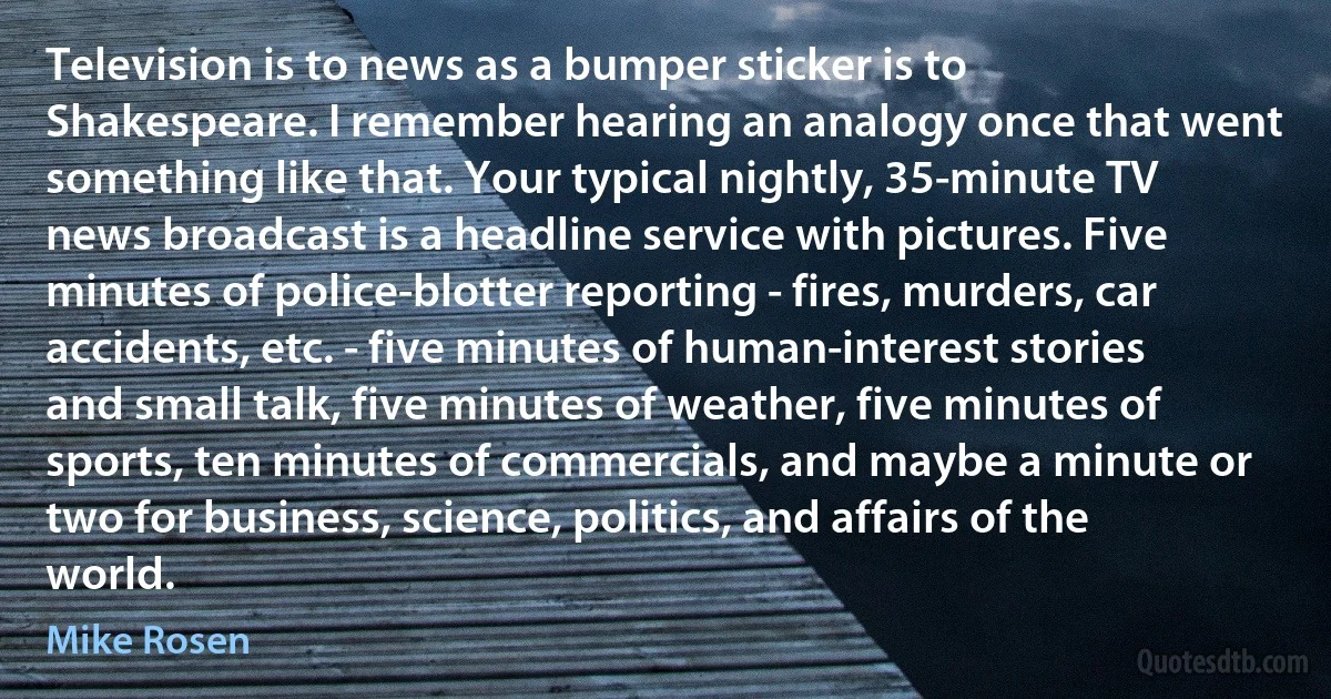 Television is to news as a bumper sticker is to Shakespeare. I remember hearing an analogy once that went something like that. Your typical nightly, 35-minute TV news broadcast is a headline service with pictures. Five minutes of police-blotter reporting - fires, murders, car accidents, etc. - five minutes of human-interest stories and small talk, five minutes of weather, five minutes of sports, ten minutes of commercials, and maybe a minute or two for business, science, politics, and affairs of the world. (Mike Rosen)