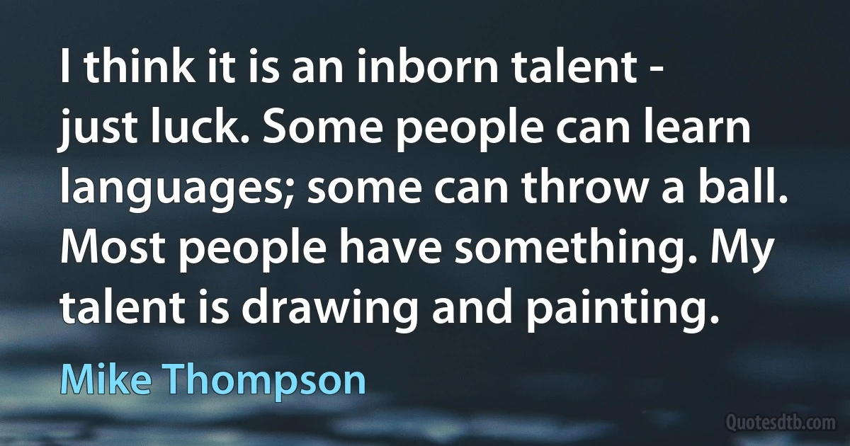 I think it is an inborn talent - just luck. Some people can learn languages; some can throw a ball. Most people have something. My talent is drawing and painting. (Mike Thompson)