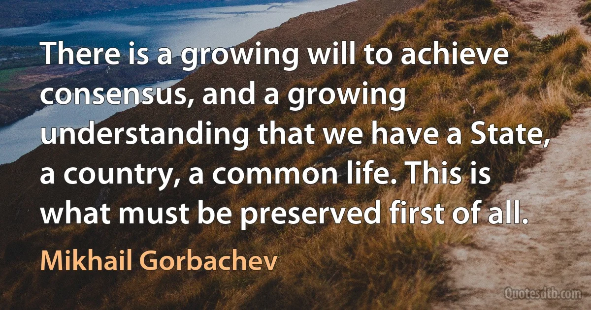 There is a growing will to achieve consensus, and a growing understanding that we have a State, a country, a common life. This is what must be preserved first of all. (Mikhail Gorbachev)