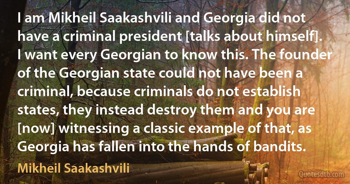 I am Mikheil Saakashvili and Georgia did not have a criminal president [talks about himself]. I want every Georgian to know this. The founder of the Georgian state could not have been a criminal, because criminals do not establish states, they instead destroy them and you are [now] witnessing a classic example of that, as Georgia has fallen into the hands of bandits. (Mikheil Saakashvili)