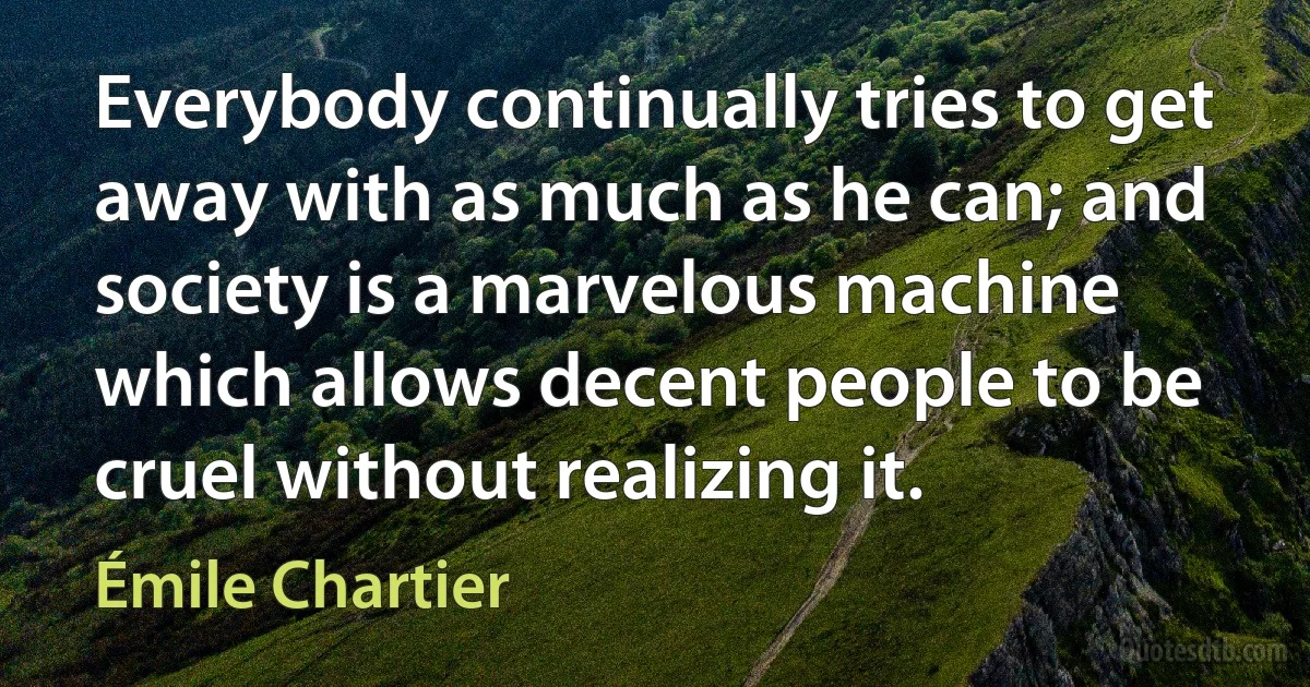 Everybody continually tries to get away with as much as he can; and society is a marvelous machine which allows decent people to be cruel without realizing it. (Émile Chartier)