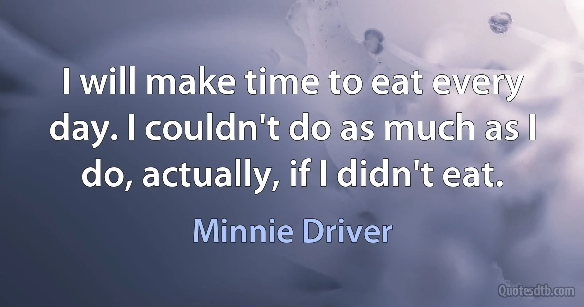 I will make time to eat every day. I couldn't do as much as I do, actually, if I didn't eat. (Minnie Driver)