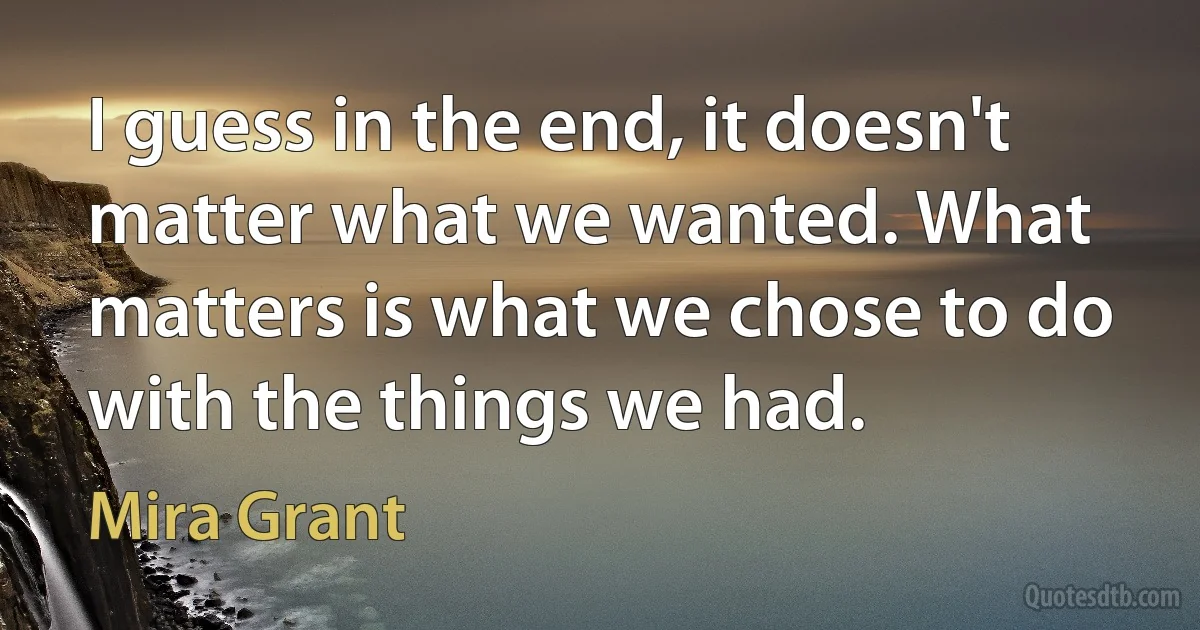 I guess in the end, it doesn't matter what we wanted. What matters is what we chose to do with the things we had. (Mira Grant)