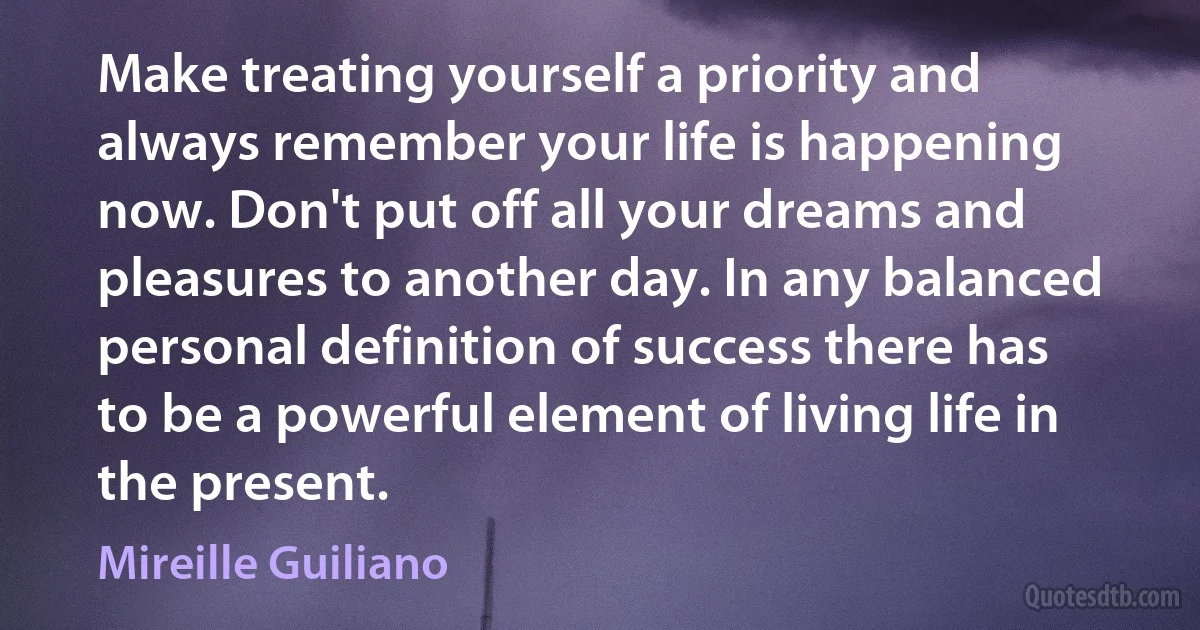 Make treating yourself a priority and always remember your life is happening now. Don't put off all your dreams and pleasures to another day. In any balanced personal definition of success there has to be a powerful element of living life in the present. (Mireille Guiliano)