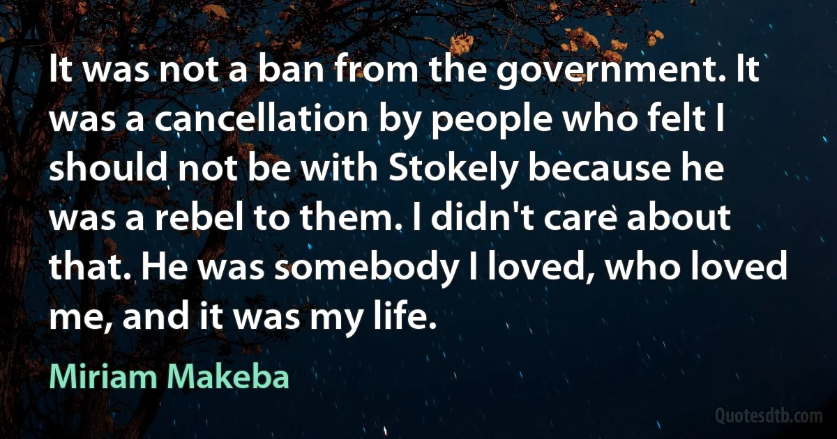 It was not a ban from the government. It was a cancellation by people who felt I should not be with Stokely because he was a rebel to them. I didn't care about that. He was somebody I loved, who loved me, and it was my life. (Miriam Makeba)