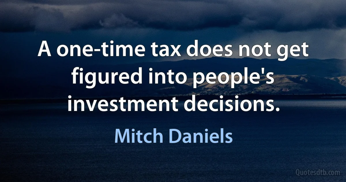 A one-time tax does not get figured into people's investment decisions. (Mitch Daniels)