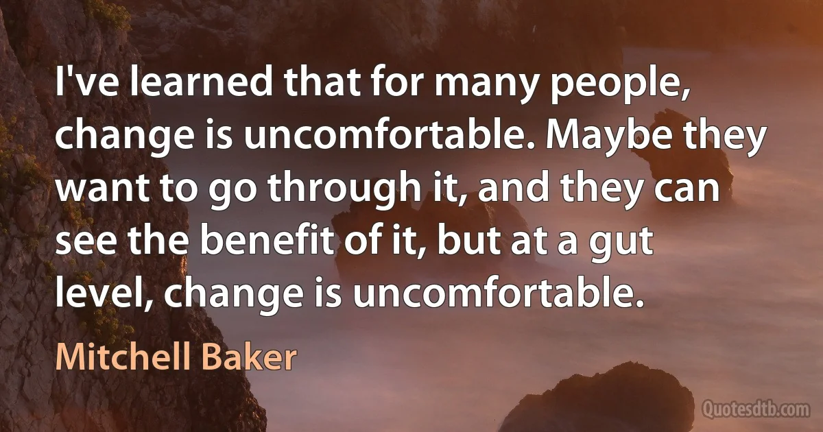 I've learned that for many people, change is uncomfortable. Maybe they want to go through it, and they can see the benefit of it, but at a gut level, change is uncomfortable. (Mitchell Baker)