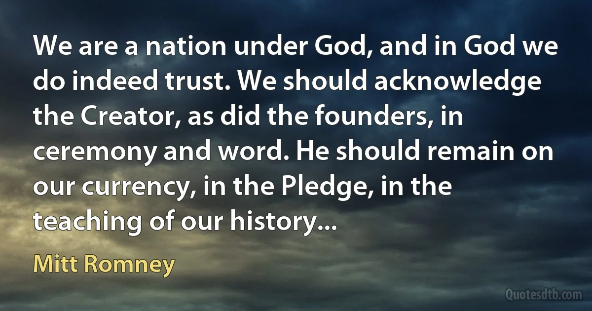 We are a nation under God, and in God we do indeed trust. We should acknowledge the Creator, as did the founders, in ceremony and word. He should remain on our currency, in the Pledge, in the teaching of our history... (Mitt Romney)