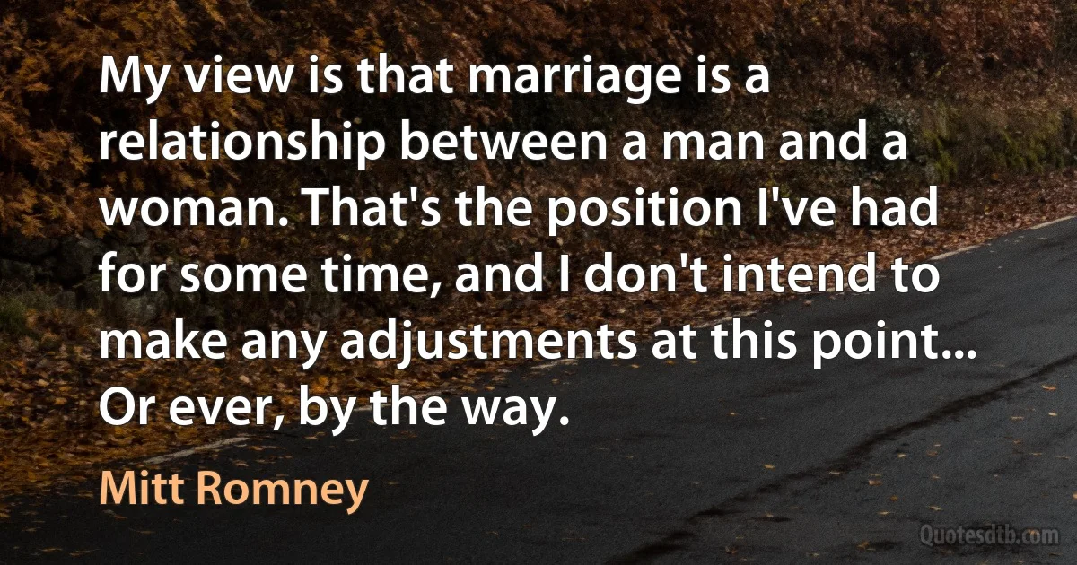 My view is that marriage is a relationship between a man and a woman. That's the position I've had for some time, and I don't intend to make any adjustments at this point... Or ever, by the way. (Mitt Romney)