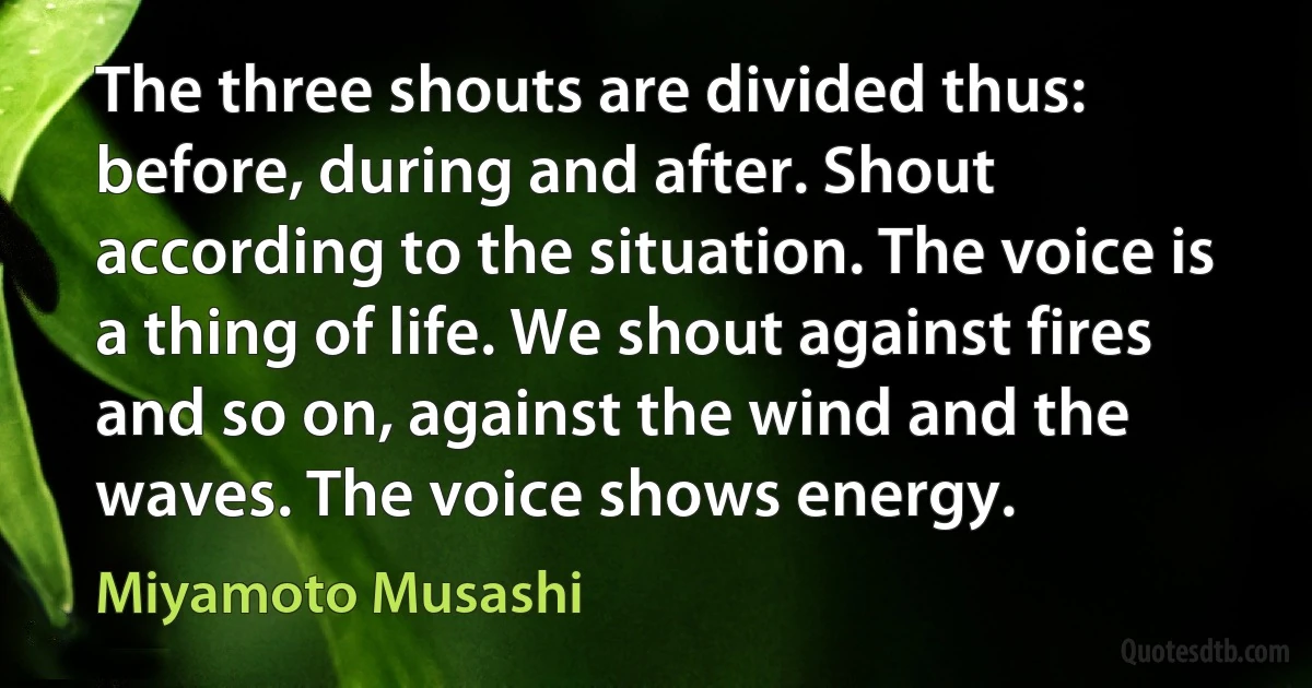 The three shouts are divided thus: before, during and after. Shout according to the situation. The voice is a thing of life. We shout against fires and so on, against the wind and the waves. The voice shows energy. (Miyamoto Musashi)