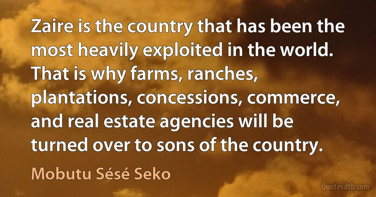 Zaire is the country that has been the most heavily exploited in the world. That is why farms, ranches, plantations, concessions, commerce, and real estate agencies will be turned over to sons of the country. (Mobutu Sésé Seko)