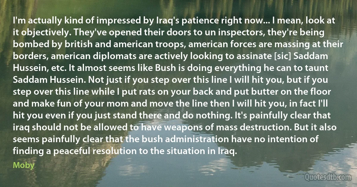 I'm actually kind of impressed by Iraq's patience right now... I mean, look at it objectively. They've opened their doors to un inspectors, they're being bombed by british and american troops, american forces are massing at their borders, american diplomats are actively looking to assinate [sic] Saddam Hussein, etc. It almost seems like Bush is doing everything he can to taunt Saddam Hussein. Not just if you step over this line I will hit you, but if you step over this line while I put rats on your back and put butter on the floor and make fun of your mom and move the line then I will hit you, in fact I'll hit you even if you just stand there and do nothing. It's painfully clear that iraq should not be allowed to have weapons of mass destruction. But it also seems painfully clear that the bush administration have no intention of finding a peaceful resolution to the situation in Iraq. (Moby)